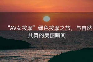 “AV女按摩”綠色按摩之旅，與自然共舞的美麗瞬間