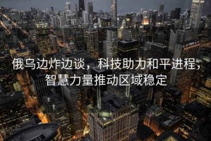 俄烏邊炸邊談，科技助力和平進(jìn)程，智慧力量推動(dòng)區域穩定