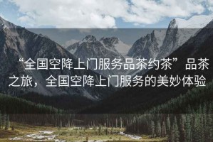 “全國空降上門(mén)服務(wù)品茶約茶”品茶之旅，全國空降上門(mén)服務(wù)的美妙體驗