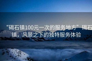 “碣石鎮100元一次的服務(wù)地方”碣石鎮，風(fēng)景之下的獨特服務(wù)體驗