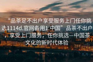 “品茶足不出戶(hù)享受服務(wù)上門(mén)任你挑選1114d.官網(wǎng)備用1.中國”品茶不出戶(hù)，享受上門(mén)服務(wù)，任你挑選—中國茶文化的新時(shí)代體驗