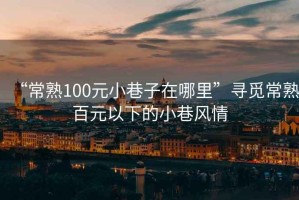 “常熟100元小巷子在哪里”尋覓常熟百元以下的小巷風(fēng)情