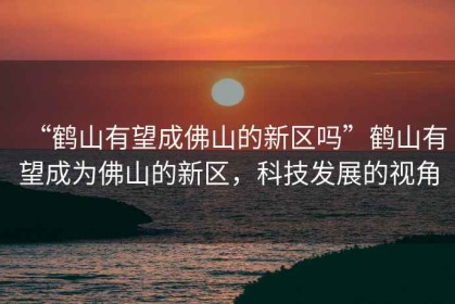 “鶴山有望成佛山的新區嗎”鶴山有望成為佛山的新區，科技發(fā)展的視角