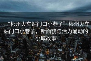 “郴州火車(chē)站門(mén)口小巷子”郴州火車(chē)站門(mén)口小巷子，新面貌與活力涌動(dòng)的小城故事