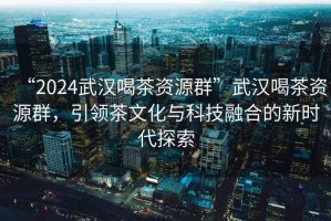“2024武漢喝茶資源群”武漢喝茶資源群，引領(lǐng)茶文化與科技融合的新時(shí)代探索