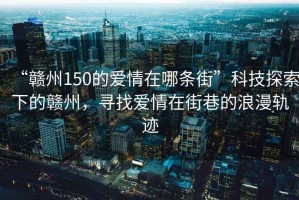 “贛州150的愛(ài)情在哪條街”科技探索下的贛州，尋找愛(ài)情在街巷的浪漫軌跡