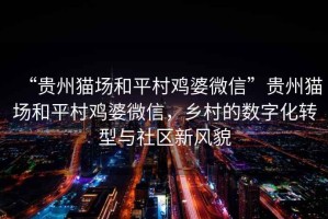 “貴州貓場(chǎng)和平村雞婆微信”貴州貓場(chǎng)和平村雞婆微信，鄉村的數字化轉型與社區新風(fēng)貌