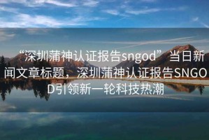 “深圳蒲神認證報告sngod”當日新聞文章標題，深圳蒲神認證報告SNGOD引領(lǐng)新一輪科技熱潮
