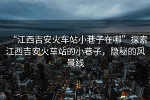 “江西吉安火車(chē)站小巷子在哪”探索江西吉安火車(chē)站的小巷子，隱秘的風(fēng)景線(xiàn)