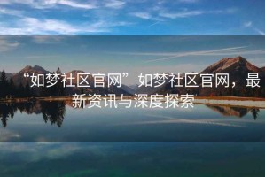 “如夢(mèng)社區官網(wǎng)”如夢(mèng)社區官網(wǎng)，最新資訊與深度探索