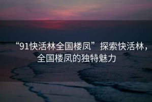 “91快活林全國樓鳳”探索快活林，全國樓鳳的獨特魅力
