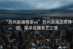 “蘇州高端喝茶vx”蘇州高端品茶體驗，探尋優(yōu)雅茶藝之旅