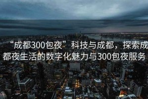 “成都300包夜”科技與成都，探索成都夜生活的數字化魅力與300包夜服務(wù)