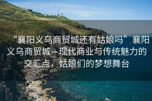 “襄陽(yáng)義烏商貿城還有姑娘嗎”襄陽(yáng)義烏商貿城—現代商業(yè)與傳統魅力的交匯點(diǎn)，姑娘們的夢(mèng)想舞臺