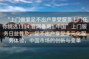 “上門(mén)做愛(ài)足不出戶(hù)享受服務(wù)上門(mén)任你挑選1114.官網(wǎng)備用1.中國”上門(mén)服務(wù)日益普及，足不出戶(hù)享受多元化服務(wù)體驗，中國市場(chǎng)的創(chuàng  )新與變革