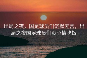出局之夜，國足球員們沉默無(wú)言，出局之夜國足球員們沒(méi)心情吃飯