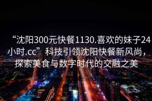 “沈陽(yáng)300元快餐1130.喜歡的妹子24小時(shí).cc”科技引領(lǐng)沈陽(yáng)快餐新風(fēng)尚，探索美食與數字時(shí)代的交融之美