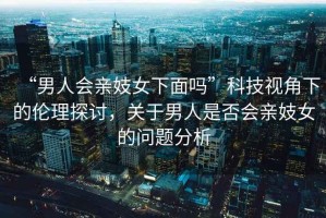 “男人會(huì )親妓女下面嗎”科技視角下的倫理探討，關(guān)于男人是否會(huì )親妓女的問(wèn)題分析