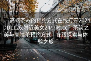 “高端茶vx的預約方式在線(xiàn)打開(kāi)2024DD1126.附近美女24小時(shí).cc”茶韻之美與高端茶預約方式—在線(xiàn)探索與體驗之旅
