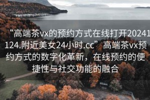 “高端茶vx的預約方式在線(xiàn)打開(kāi)20241124.附近美女24小時(shí).cc”高端茶vx預約方式的數字化革新，在線(xiàn)預約的便捷性與社交功能的融合