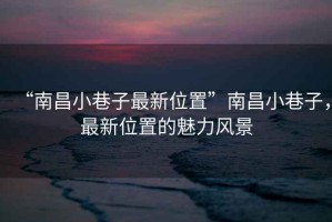 “南昌小巷子最新位置”南昌小巷子，最新位置的魅力風(fēng)景