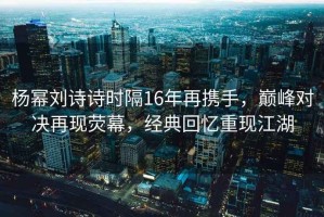 楊冪劉詩(shī)詩(shī)時(shí)隔16年再攜手，巔峰對決再現熒幕，經(jīng)典回憶重現江湖
