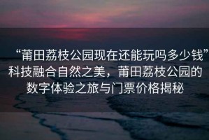 “莆田荔枝公園現在還能玩嗎多少錢(qián)”科技融合自然之美，莆田荔枝公園的數字體驗之旅與門(mén)票價(jià)格揭秘