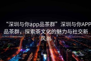 “深圳與你app品茶群”深圳與你APP品茶群，探索茶文化的魅力與社交新風(fēng)尚