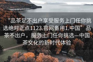 “品茶足不出戶(hù)享受服務(wù)上門(mén)任你挑選絕對正點(diǎn)1123.官網(wǎng)備用1.中國”品茶不出戶(hù)，服務(wù)上門(mén)任你挑選—中國茶文化的新時(shí)代體驗