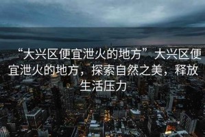 “大興區便宜泄火的地方”大興區便宜泄火的地方，探索自然之美，釋放生活壓力