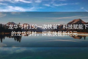 “龍華弓村150一次快餐”科技賦能下的龍華弓村，探索快餐新紀元