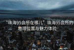“珠海95會(huì )所在哪兒”珠海95會(huì )所的地理位置與魅力體驗