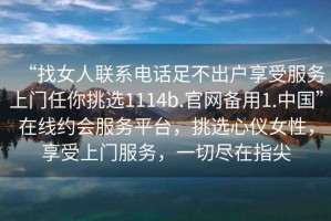 “找女人聯(lián)系電話(huà)足不出戶(hù)享受服務(wù)上門(mén)任你挑選1114b.官網(wǎng)備用1.中國”在線(xiàn)約會(huì )服務(wù)平臺，挑選心儀女性，享受上門(mén)服務(wù)，一切盡在指尖