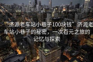 “濟源老車(chē)站小巷子100塊錢(qián)”濟源老車(chē)站小巷子的秘密，一次百元之旅的記憶與探索