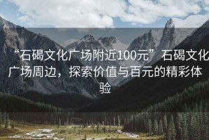 “石碣文化廣場(chǎng)附近100元”石碣文化廣場(chǎng)周邊，探索價(jià)值與百元的精彩體驗