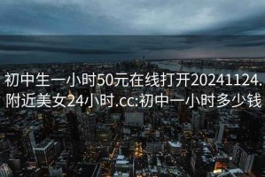 初中生一小時(shí)50元在線(xiàn)打開(kāi)20241124.附近美女24小時(shí).cc:初中一小時(shí)多少錢(qián)