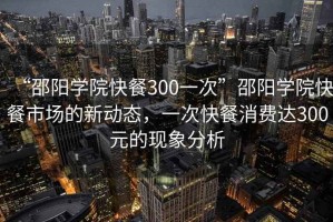 “邵陽(yáng)學(xué)院快餐300一次”邵陽(yáng)學(xué)院快餐市場(chǎng)的新動(dòng)態(tài)，一次快餐消費達300元的現象分析