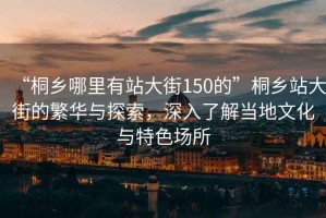 “桐鄉哪里有站大街150的”桐鄉站大街的繁華與探索，深入了解當地文化與特色場(chǎng)所