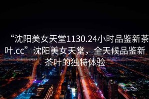 “沈陽(yáng)美女天堂1130.24小時(shí)品鑒新茶葉.cc”沈陽(yáng)美女天堂，全天候品鑒新茶葉的獨特體驗
