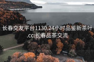 長(cháng)春交友平臺1130.24小時(shí)品鑒新茶葉.cc:長(cháng)春品茶交流