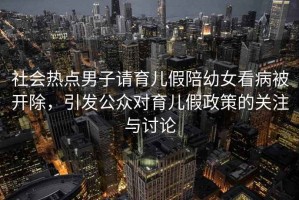 社會(huì )熱點(diǎn)男子請育兒假陪幼女看病被開(kāi)除，引發(fā)公眾對育兒假政策的關(guān)注與討論
