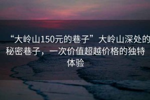 “大嶺山150元的巷子”大嶺山深處的秘密巷子，一次價(jià)值超越價(jià)格的獨特體驗