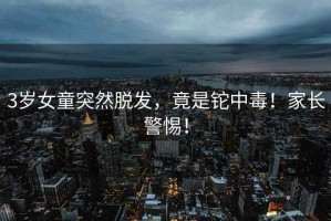 3歲女童突然脫發(fā)，竟是鉈中毒！家長(cháng)警惕！
