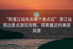 “到湛江站先去哪個(gè)景點(diǎn)近”湛江站周邊景點(diǎn)游玩攻略，探索最近的美麗風(fēng)景