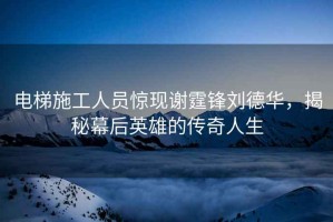 電梯施工人員驚現謝霆鋒劉德華，揭秘幕后英雄的傳奇人生