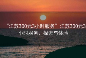 “江蘇300元3小時(shí)服務(wù)”江蘇300元3小時(shí)服務(wù)，探索與體驗