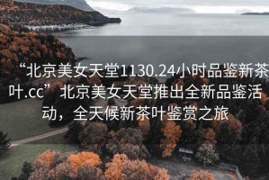 “北京美女天堂1130.24小時(shí)品鑒新茶葉.cc”北京美女天堂推出全新品鑒活動(dòng)，全天候新茶葉鑒賞之旅