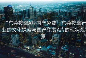 “東莞按摩A片國產(chǎn)免費”東莞按摩行業(yè)的文化探索與國產(chǎn)免費A片的現狀觀(guān)察