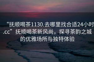 “撫順喝茶1130.去哪里找合適24小時(shí).cc”撫順喝茶新風(fēng)尚，探尋茶韻之城的優(yōu)雅場(chǎng)所與獨特體驗