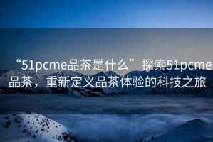 “51pcme品茶是什么”探索51pcme品茶，重新定義品茶體驗的科技之旅